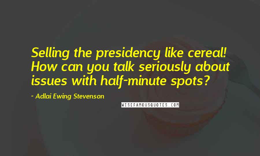 Adlai Ewing Stevenson Quotes: Selling the presidency like cereal! How can you talk seriously about issues with half-minute spots?