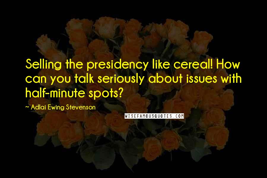 Adlai Ewing Stevenson Quotes: Selling the presidency like cereal! How can you talk seriously about issues with half-minute spots?