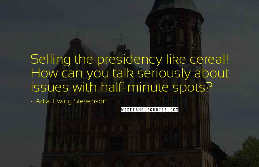 Adlai Ewing Stevenson Quotes: Selling the presidency like cereal! How can you talk seriously about issues with half-minute spots?