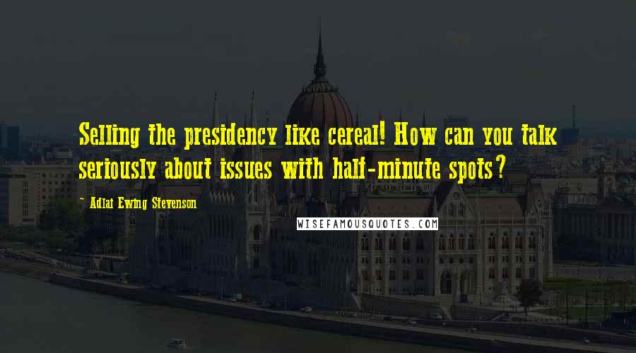 Adlai Ewing Stevenson Quotes: Selling the presidency like cereal! How can you talk seriously about issues with half-minute spots?
