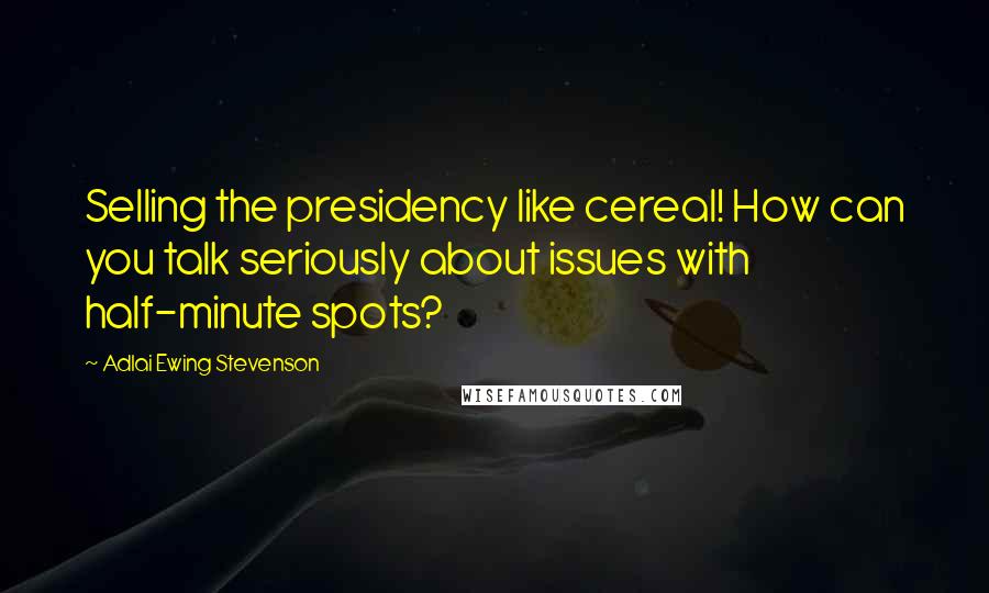 Adlai Ewing Stevenson Quotes: Selling the presidency like cereal! How can you talk seriously about issues with half-minute spots?