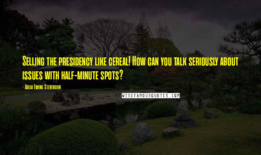 Adlai Ewing Stevenson Quotes: Selling the presidency like cereal! How can you talk seriously about issues with half-minute spots?