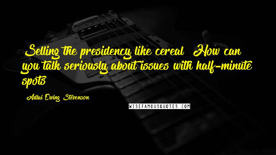 Adlai Ewing Stevenson Quotes: Selling the presidency like cereal! How can you talk seriously about issues with half-minute spots?