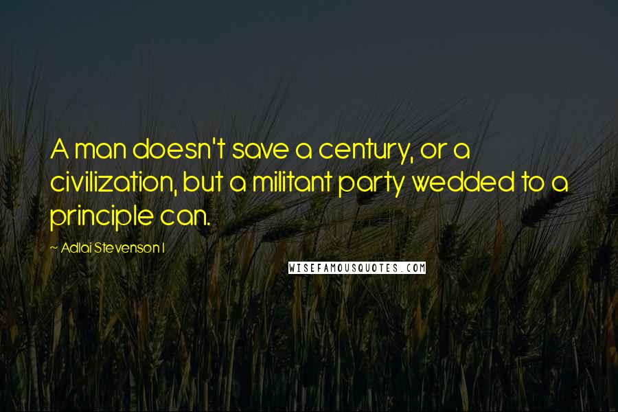 Adlai Stevenson I Quotes: A man doesn't save a century, or a civilization, but a militant party wedded to a principle can.