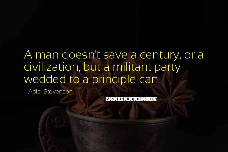 Adlai Stevenson I Quotes: A man doesn't save a century, or a civilization, but a militant party wedded to a principle can.
