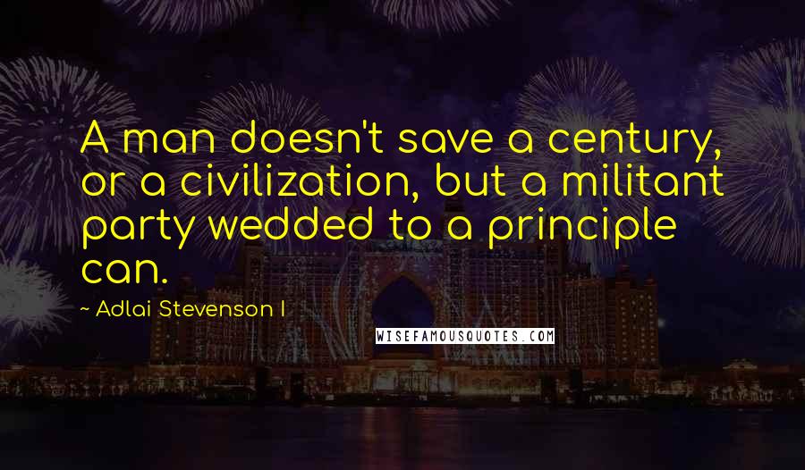 Adlai Stevenson I Quotes: A man doesn't save a century, or a civilization, but a militant party wedded to a principle can.