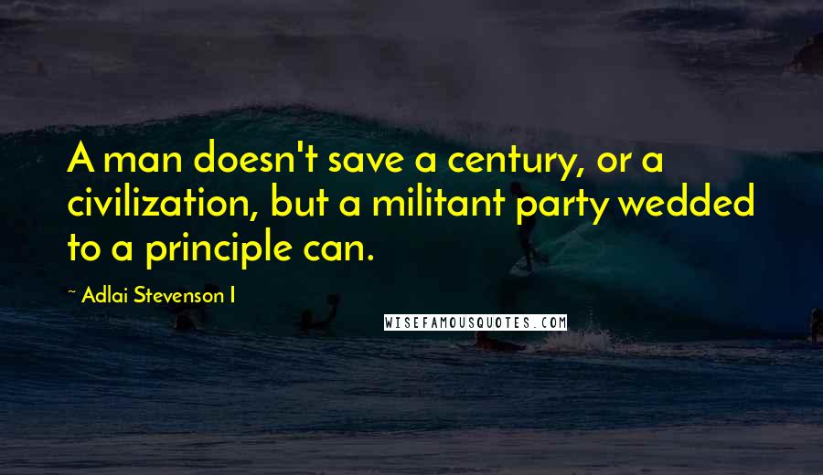 Adlai Stevenson I Quotes: A man doesn't save a century, or a civilization, but a militant party wedded to a principle can.