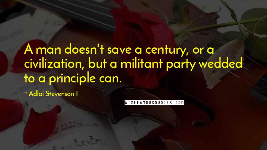 Adlai Stevenson I Quotes: A man doesn't save a century, or a civilization, but a militant party wedded to a principle can.