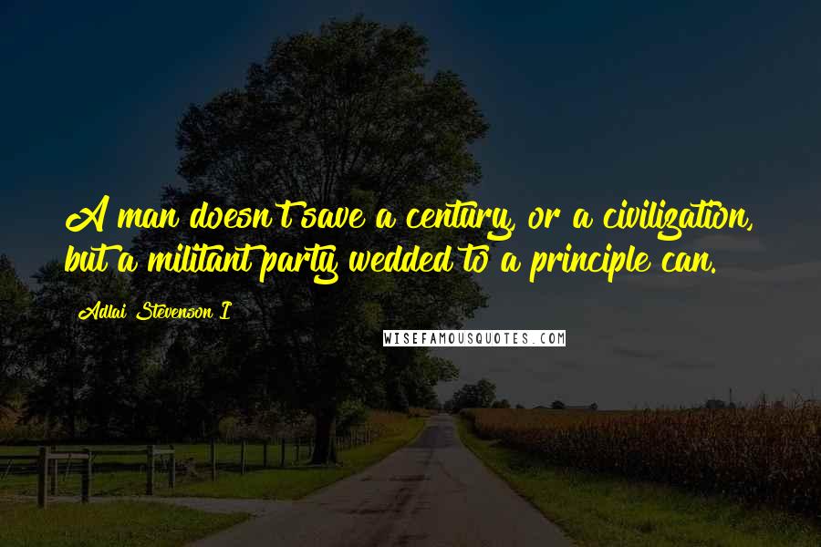 Adlai Stevenson I Quotes: A man doesn't save a century, or a civilization, but a militant party wedded to a principle can.