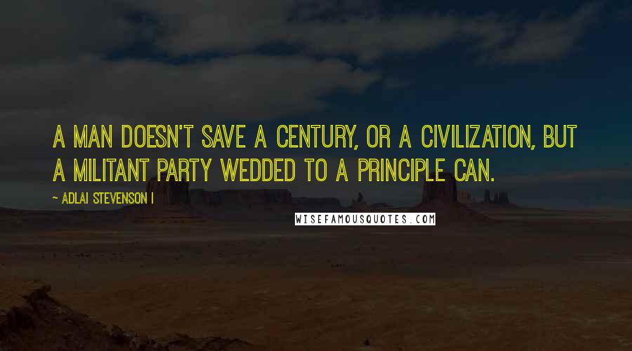 Adlai Stevenson I Quotes: A man doesn't save a century, or a civilization, but a militant party wedded to a principle can.