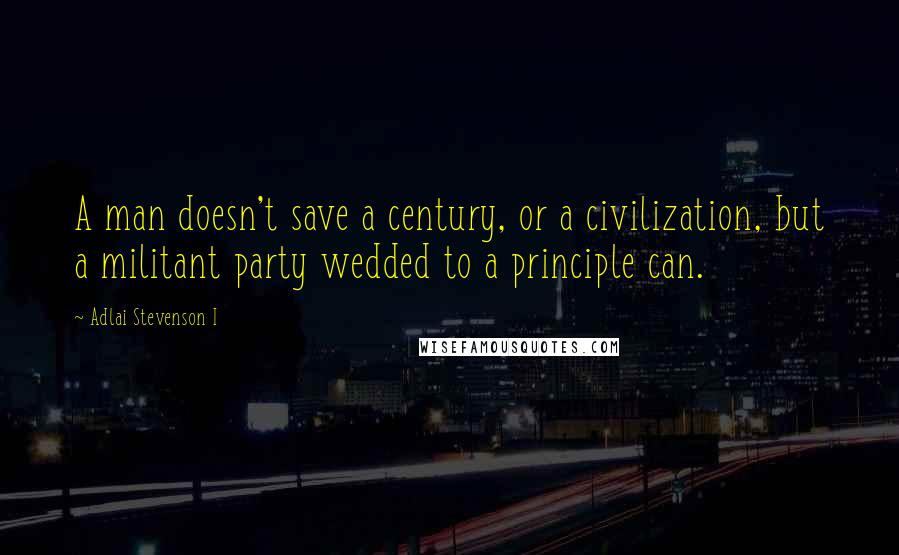 Adlai Stevenson I Quotes: A man doesn't save a century, or a civilization, but a militant party wedded to a principle can.