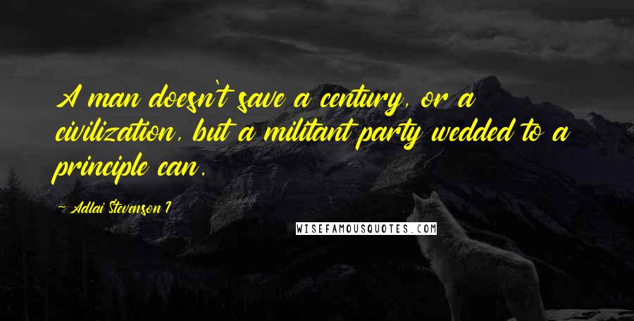 Adlai Stevenson I Quotes: A man doesn't save a century, or a civilization, but a militant party wedded to a principle can.