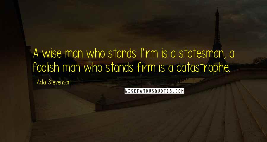 Adlai Stevenson I Quotes: A wise man who stands firm is a statesman, a foolish man who stands firm is a catastrophe.