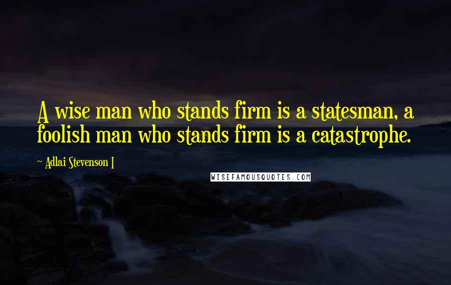 Adlai Stevenson I Quotes: A wise man who stands firm is a statesman, a foolish man who stands firm is a catastrophe.