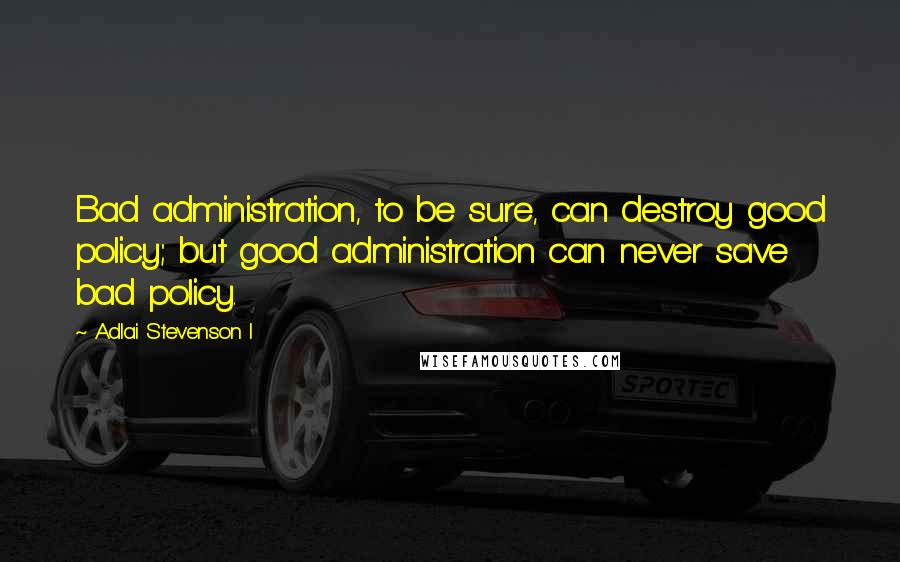 Adlai Stevenson I Quotes: Bad administration, to be sure, can destroy good policy; but good administration can never save bad policy.