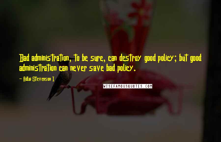 Adlai Stevenson I Quotes: Bad administration, to be sure, can destroy good policy; but good administration can never save bad policy.