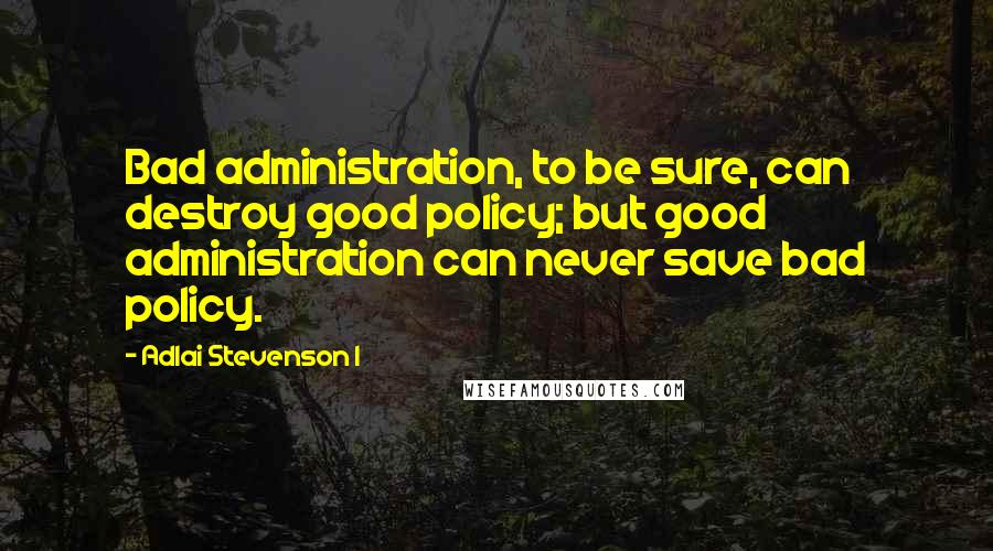 Adlai Stevenson I Quotes: Bad administration, to be sure, can destroy good policy; but good administration can never save bad policy.