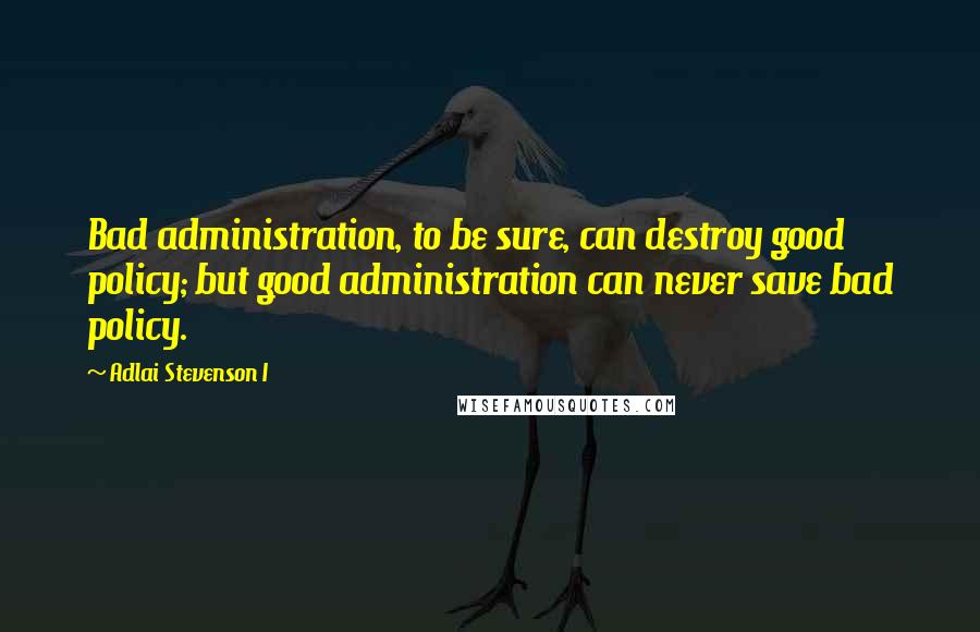 Adlai Stevenson I Quotes: Bad administration, to be sure, can destroy good policy; but good administration can never save bad policy.