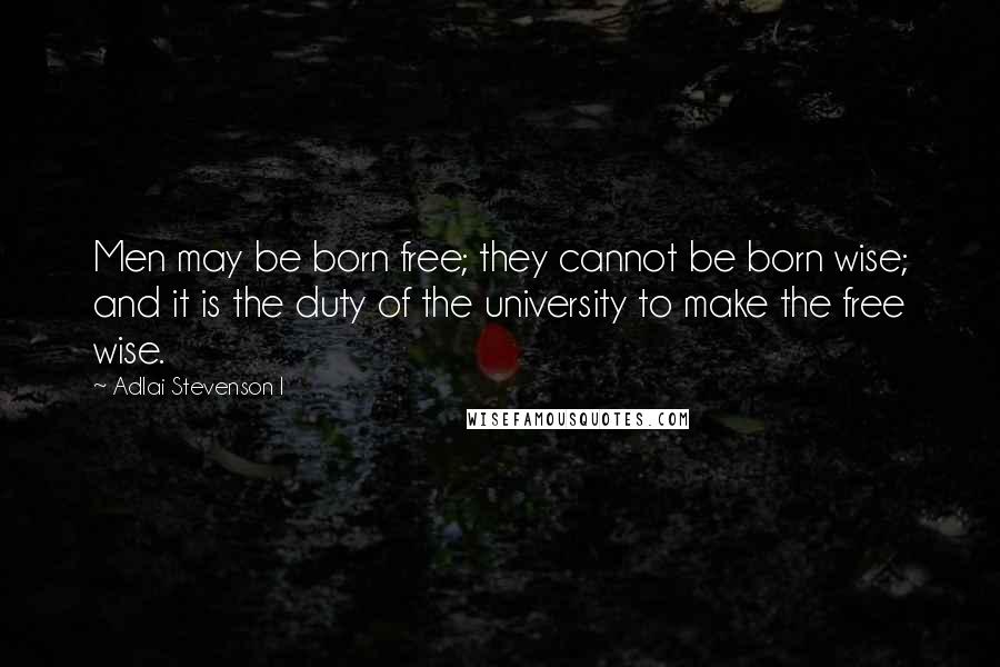 Adlai Stevenson I Quotes: Men may be born free; they cannot be born wise; and it is the duty of the university to make the free wise.