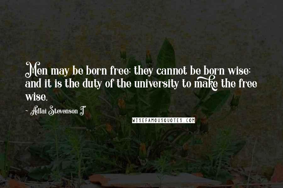 Adlai Stevenson I Quotes: Men may be born free; they cannot be born wise; and it is the duty of the university to make the free wise.