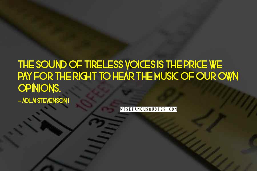 Adlai Stevenson I Quotes: The sound of tireless voices is the price we pay for the right to hear the music of our own opinions.