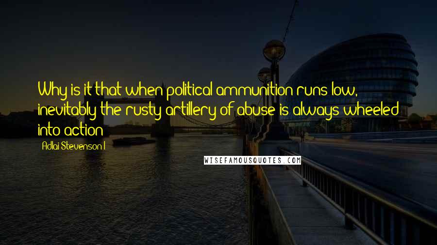 Adlai Stevenson I Quotes: Why is it that when political ammunition runs low, inevitably the rusty artillery of abuse is always wheeled into action?