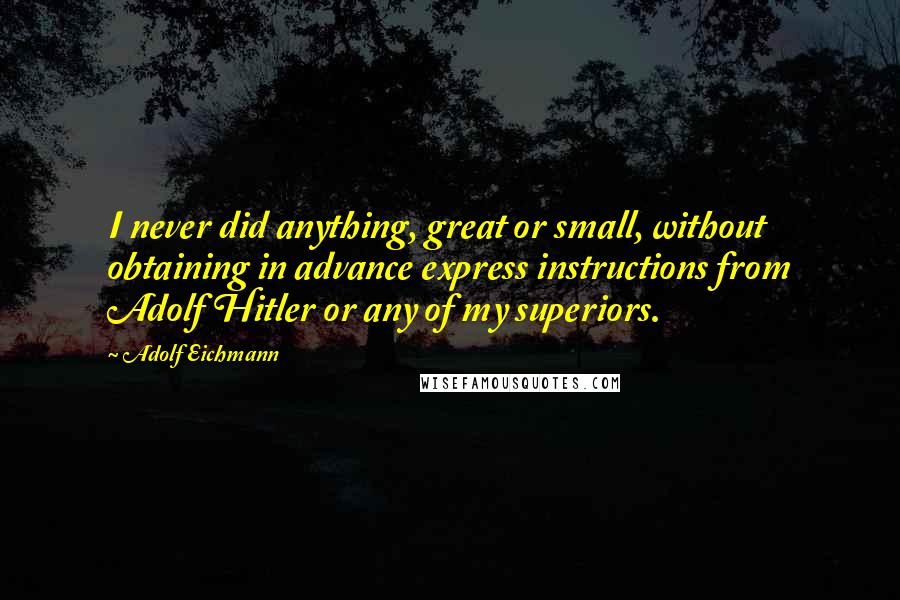 Adolf Eichmann Quotes: I never did anything, great or small, without obtaining in advance express instructions from Adolf Hitler or any of my superiors.