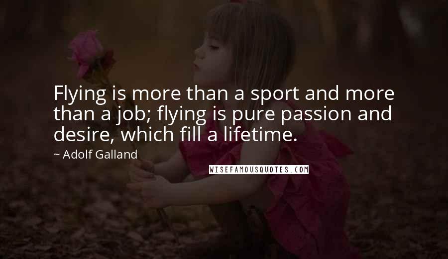 Adolf Galland Quotes: Flying is more than a sport and more than a job; flying is pure passion and desire, which fill a lifetime.