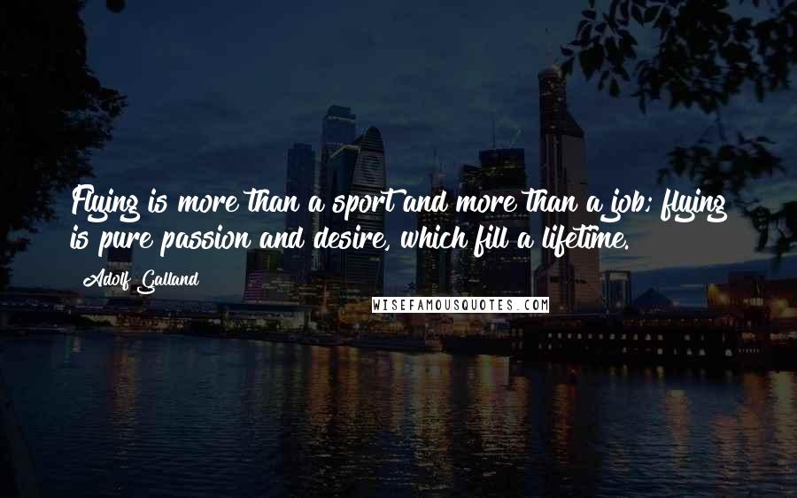 Adolf Galland Quotes: Flying is more than a sport and more than a job; flying is pure passion and desire, which fill a lifetime.