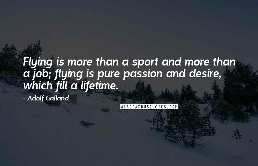 Adolf Galland Quotes: Flying is more than a sport and more than a job; flying is pure passion and desire, which fill a lifetime.