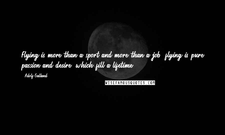 Adolf Galland Quotes: Flying is more than a sport and more than a job; flying is pure passion and desire, which fill a lifetime.