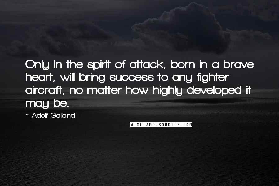 Adolf Galland Quotes: Only in the spirit of attack, born in a brave heart, will bring success to any fighter aircraft, no matter how highly developed it may be.