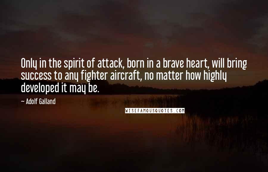 Adolf Galland Quotes: Only in the spirit of attack, born in a brave heart, will bring success to any fighter aircraft, no matter how highly developed it may be.