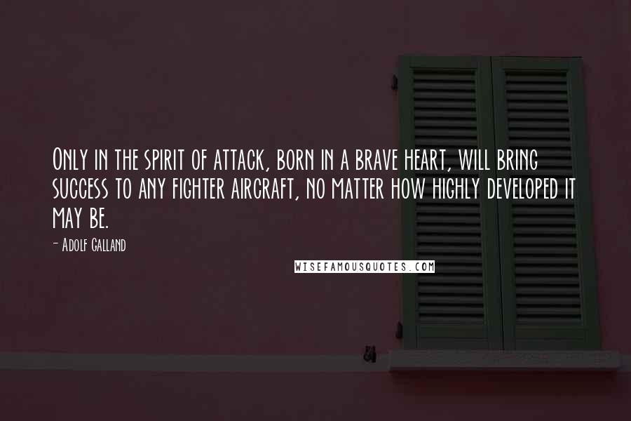 Adolf Galland Quotes: Only in the spirit of attack, born in a brave heart, will bring success to any fighter aircraft, no matter how highly developed it may be.