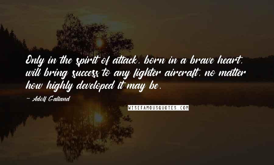 Adolf Galland Quotes: Only in the spirit of attack, born in a brave heart, will bring success to any fighter aircraft, no matter how highly developed it may be.