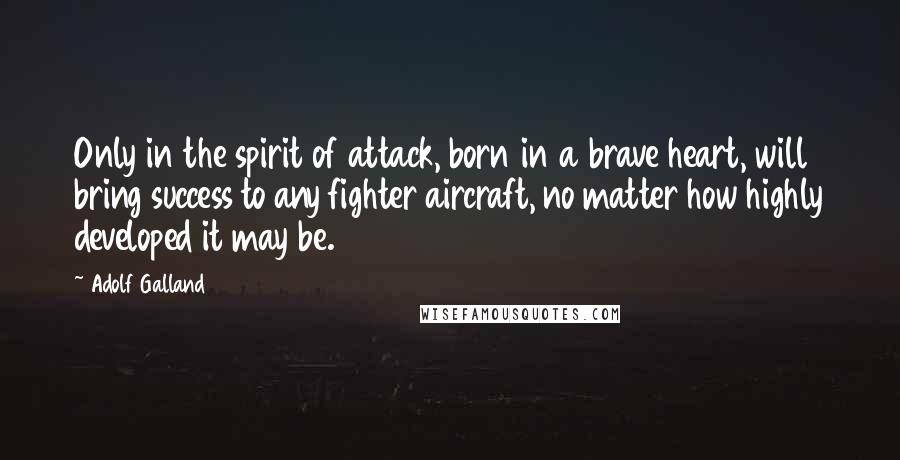 Adolf Galland Quotes: Only in the spirit of attack, born in a brave heart, will bring success to any fighter aircraft, no matter how highly developed it may be.