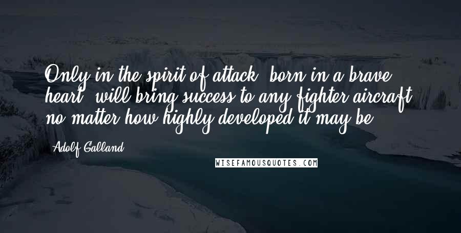 Adolf Galland Quotes: Only in the spirit of attack, born in a brave heart, will bring success to any fighter aircraft, no matter how highly developed it may be.