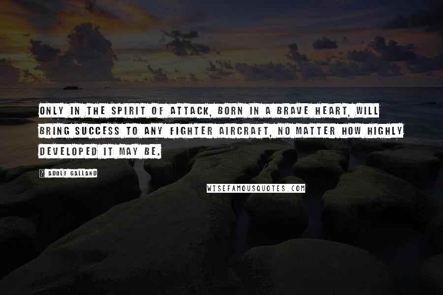 Adolf Galland Quotes: Only in the spirit of attack, born in a brave heart, will bring success to any fighter aircraft, no matter how highly developed it may be.