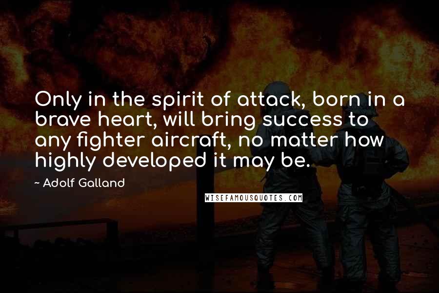 Adolf Galland Quotes: Only in the spirit of attack, born in a brave heart, will bring success to any fighter aircraft, no matter how highly developed it may be.