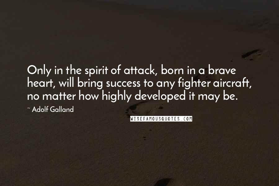 Adolf Galland Quotes: Only in the spirit of attack, born in a brave heart, will bring success to any fighter aircraft, no matter how highly developed it may be.