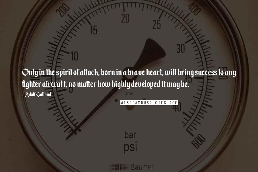 Adolf Galland Quotes: Only in the spirit of attack, born in a brave heart, will bring success to any fighter aircraft, no matter how highly developed it may be.