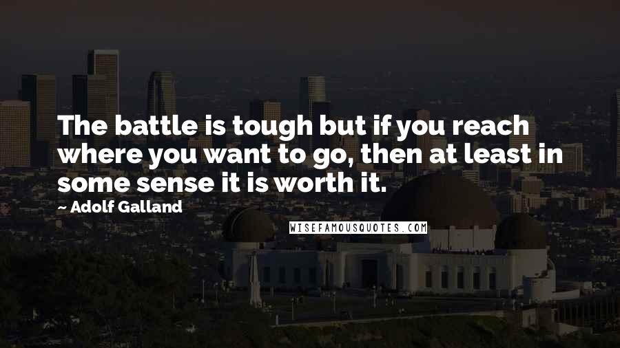 Adolf Galland Quotes: The battle is tough but if you reach where you want to go, then at least in some sense it is worth it.