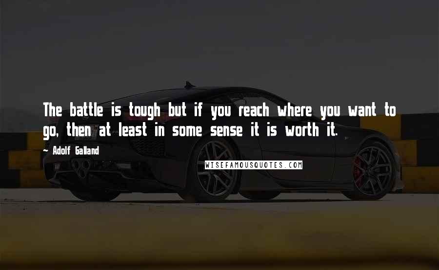 Adolf Galland Quotes: The battle is tough but if you reach where you want to go, then at least in some sense it is worth it.