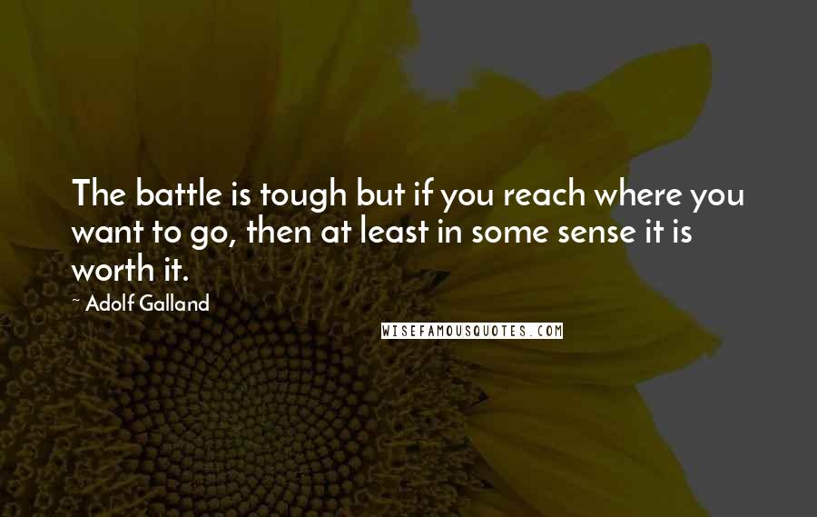 Adolf Galland Quotes: The battle is tough but if you reach where you want to go, then at least in some sense it is worth it.