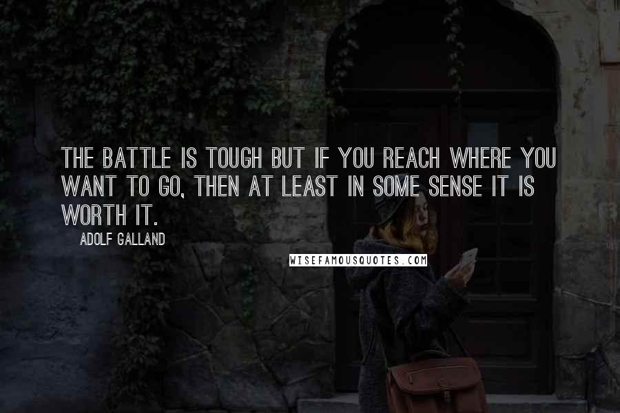 Adolf Galland Quotes: The battle is tough but if you reach where you want to go, then at least in some sense it is worth it.