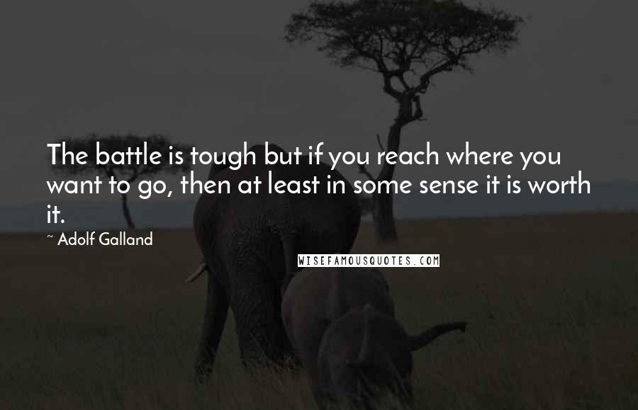 Adolf Galland Quotes: The battle is tough but if you reach where you want to go, then at least in some sense it is worth it.