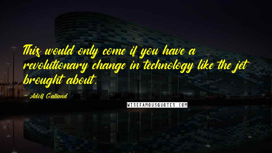 Adolf Galland Quotes: This would only come if you have a revolutionary change in technology like the jet brought about.