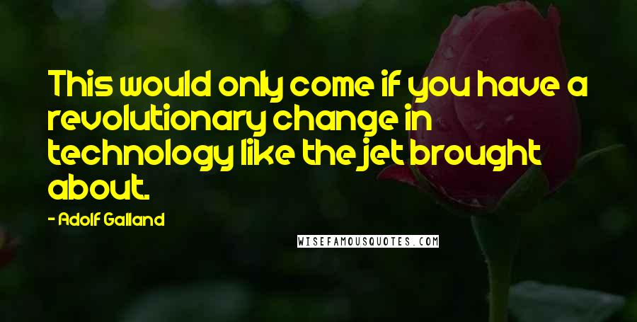 Adolf Galland Quotes: This would only come if you have a revolutionary change in technology like the jet brought about.