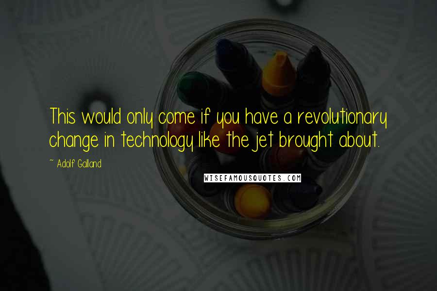 Adolf Galland Quotes: This would only come if you have a revolutionary change in technology like the jet brought about.