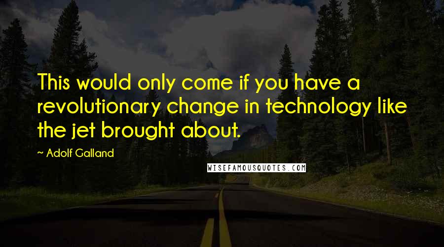 Adolf Galland Quotes: This would only come if you have a revolutionary change in technology like the jet brought about.